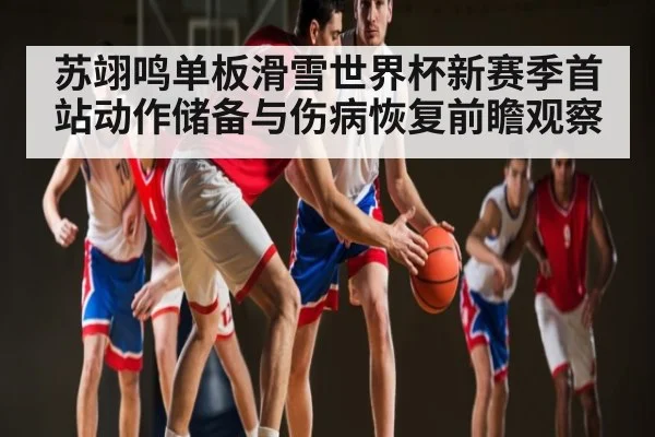 苏翊鸣单板滑雪世界杯新赛季首站动作储备与伤病恢复前瞻观察