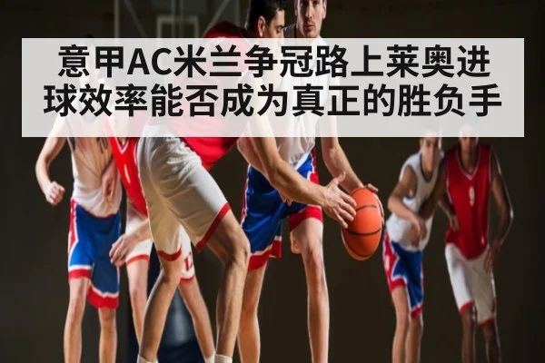 意甲AC米兰争冠路上莱奥进球效率能否成为真正的胜负手