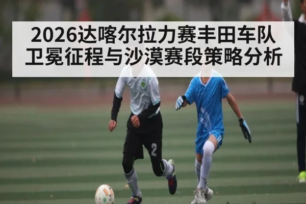 2026达喀尔拉力赛丰田车队卫冕征程与沙漠赛段策略分析
